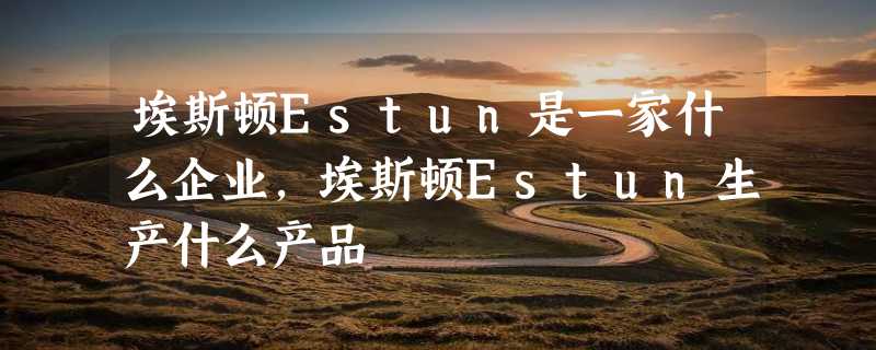 埃斯顿Estun是一家什么企业，埃斯顿Estun生产什么产品