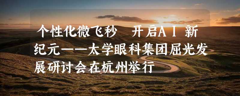 个性化微飞秒 开启AI新纪元——太学眼科集团屈光发展研讨会在杭州举行