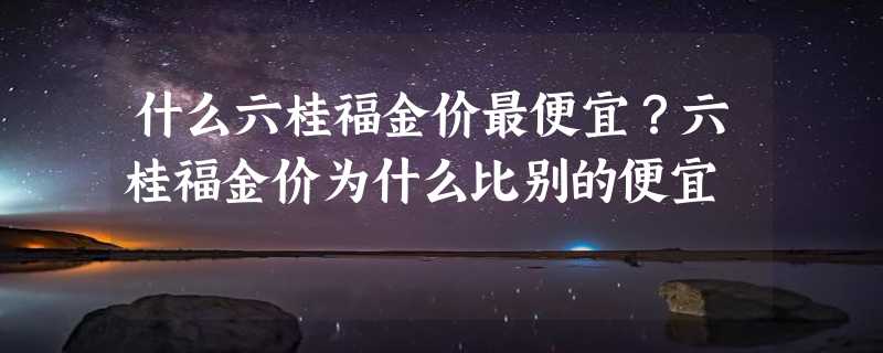 什么六桂福金价最便宜？六桂福金价为什么比别的便宜