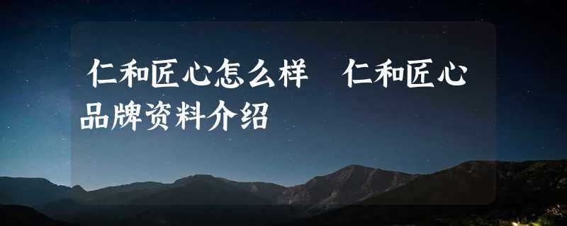 仁和匠心怎么样 仁和匠心品牌资料介绍