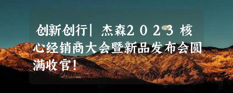 创新创行|杰森2023核心经销商大会暨新品发布会圆满收官！