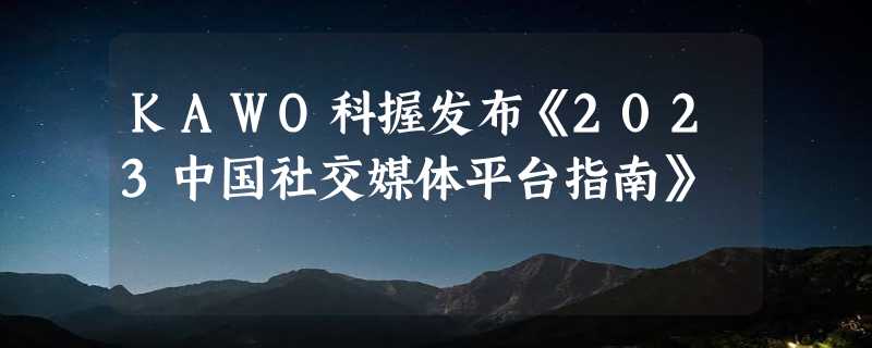 KAWO科握发布《2023中国社交媒体平台指南》