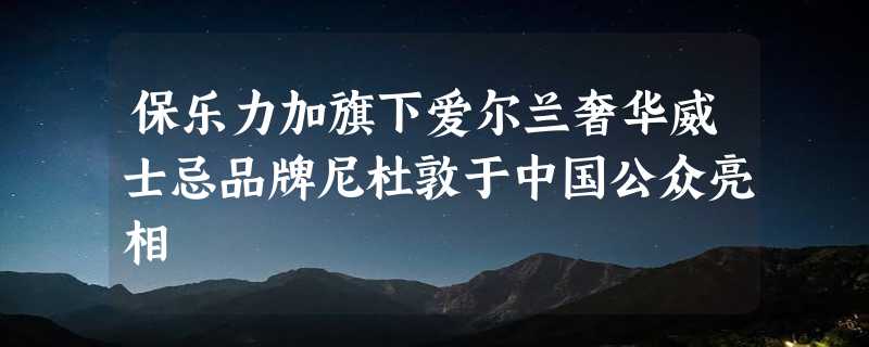 保乐力加旗下爱尔兰奢华威士忌品牌尼杜敦于中国公众亮相