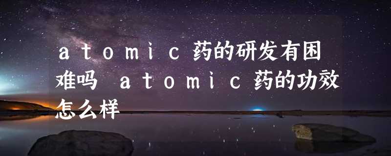 atomic药的研发有困难吗 atomic药的功效怎么样