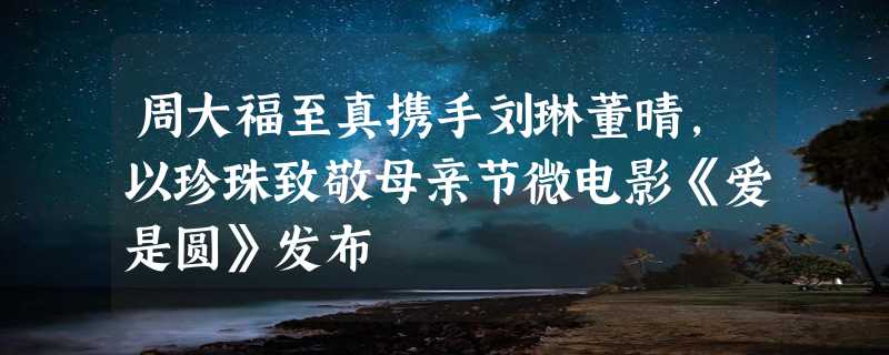 周大福至真携手刘琳董晴，以珍珠致敬母亲节微电影《爱是圆》发布