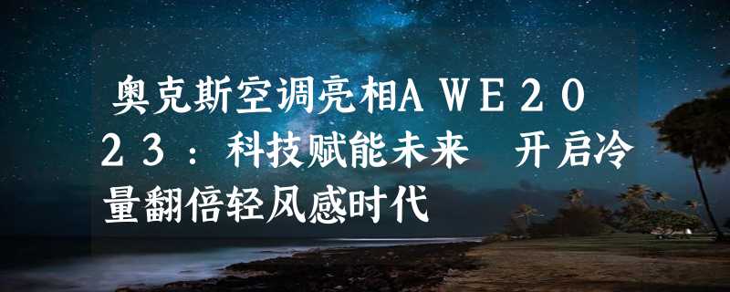 奥克斯空调亮相AWE2023：科技赋能未来 开启冷量翻倍轻风感时代