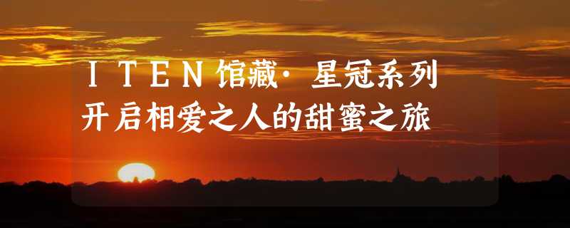 ITEN馆藏·星冠系列 开启相爱之人的甜蜜之旅