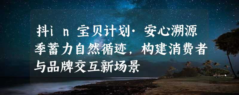 抖in宝贝计划·安心溯源季蓄力自然循迹，构建消费者与品牌交互新场景