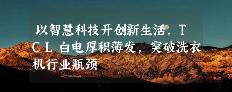 以智慧科技开创新生活，TCL白电厚积薄发，突破洗衣机行业瓶颈