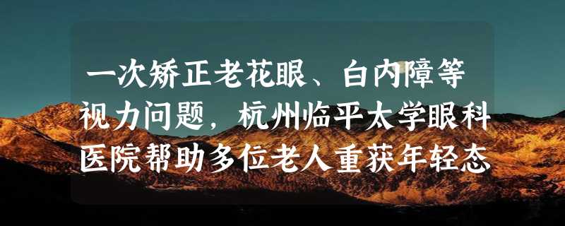 一次矫正老花眼、白内障等视力问题，杭州临平太学眼科医院帮助多位老人重获年轻态视野