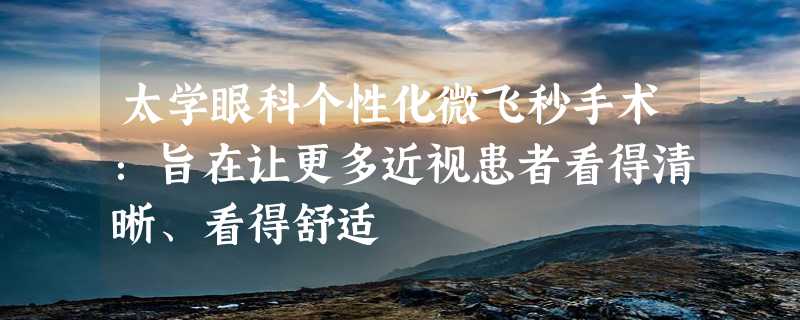 太学眼科个性化微飞秒手术：旨在让更多近视患者看得清晰、看得舒适