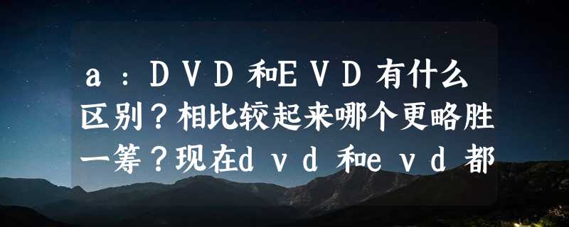 a：DVD和EVD有什么区别？相比较起来哪个更略胜一筹？现在dvd和evd都卖多少钱？