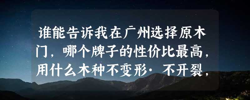 谁能告诉我在广州选择原木门，哪个牌子的性价比最高，用什么木种不变形·不开裂，价格又便宜？