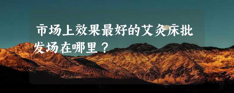 市场上效果最好的艾灸床批发场在哪里？