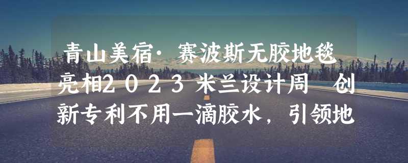 青山美宿·赛波斯无胶地毯亮相2023米兰设计周 创新专利不用一滴胶水，引领地毯行业新趋势