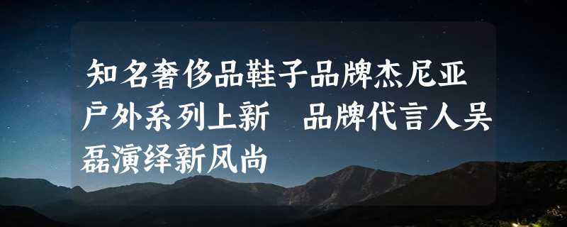 知名奢侈品鞋子品牌杰尼亚户外系列上新 品牌代言人吴磊演绎新风尚