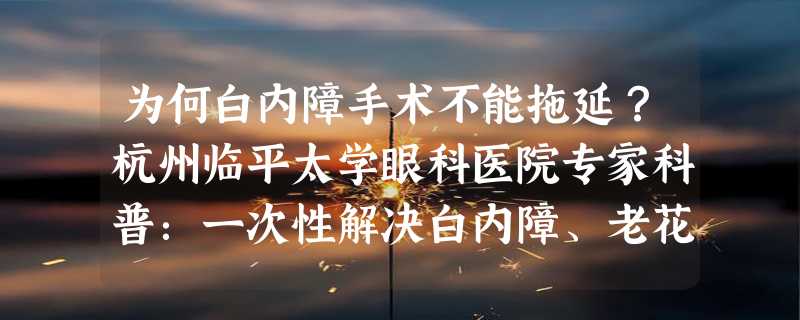 为何白内障手术不能拖延？杭州临平太学眼科医院专家科普：一次性解决白内障、老花眼