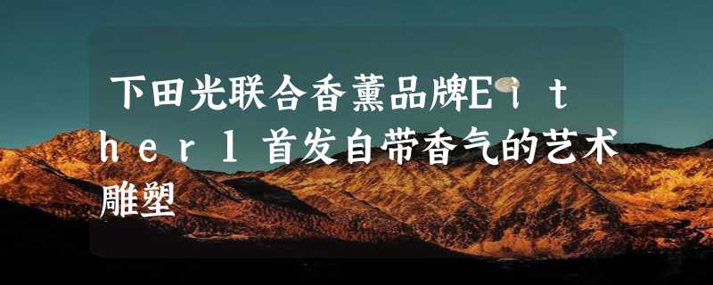 下田光联合香薰品牌Either1首发自带香气的艺术雕塑