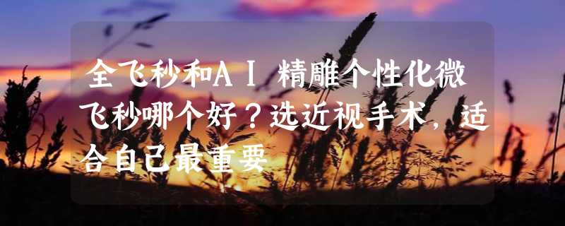 全飞秒和AI精雕个性化微飞秒哪个好？选近视手术，适合自己最重要