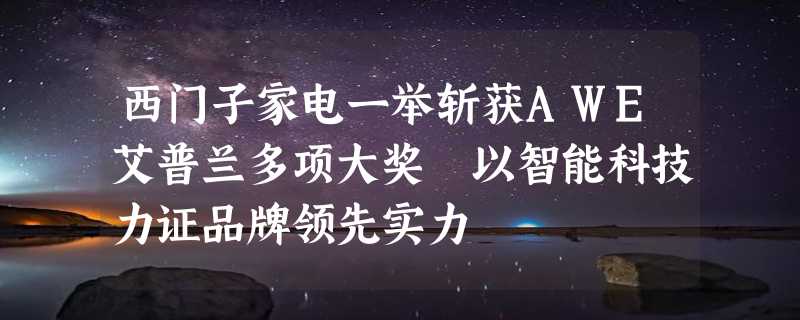 西门子家电一举斩获AWE艾普兰多项大奖 以智能科技力证品牌领先实力