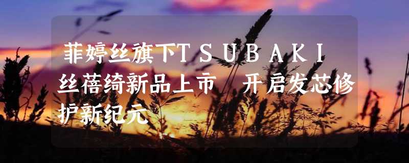 菲婷丝旗下TSUBAKI丝蓓绮新品上市 开启发芯修护新纪元