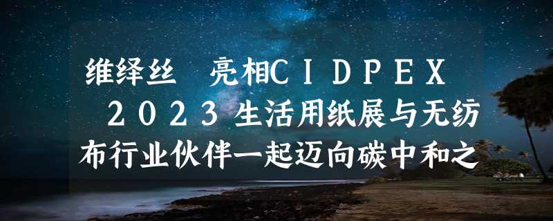 维绎丝™亮相CIDPEX 2023生活用纸展与无纺布行业伙伴一起迈向碳中和之路