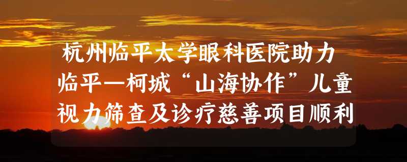 杭州临平太学眼科医院助力临平—柯城“山海协作”儿童视力筛查及诊疗慈善项目顺利完成