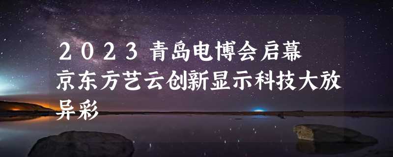 2023青岛电博会启幕 京东方艺云创新显示科技大放异彩