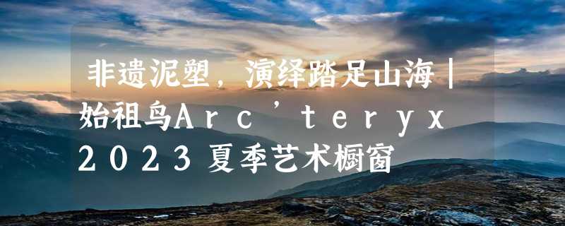 非遗泥塑，演绎踏足山海｜始祖鸟Arc’teryx 2023夏季艺术橱窗