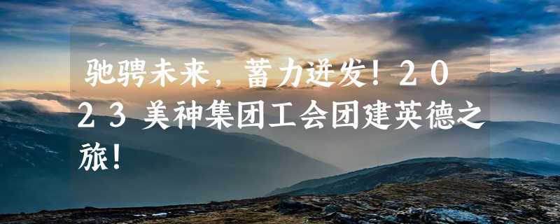 驰骋未来，蓄力迸发！2023美神集团工会团建英德之旅！