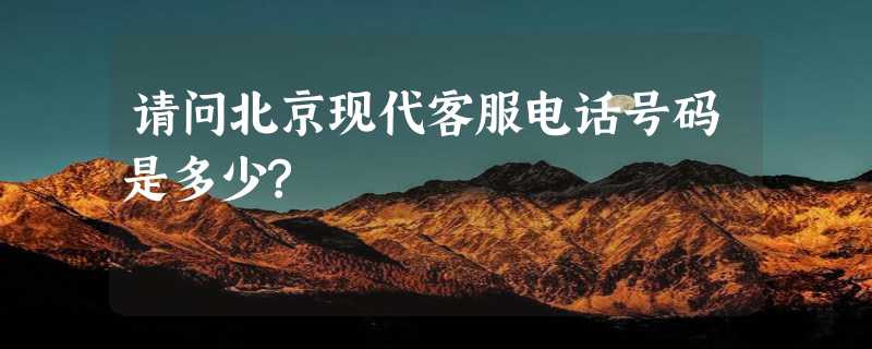 请问北京现代客服电话号码是多少?