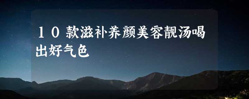 10款滋补养颜美容靓汤喝出好气色