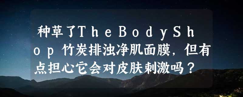 种草了TheBodyShop竹炭排浊净肌面膜，但有点担心它会对皮肤刺激吗？