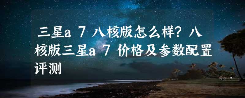 三星a7八核版怎么样?八核版三星a7价格及参数配置评测