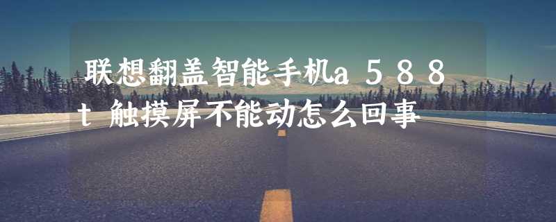 联想翻盖智能手机a588t触摸屏不能动怎么回事