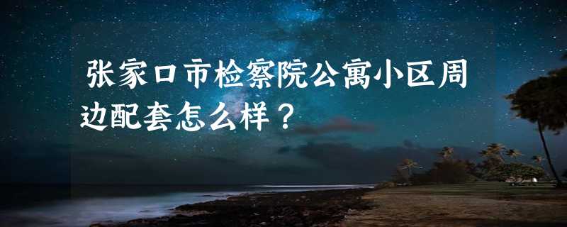 张家口市检察院公寓小区周边配套怎么样？