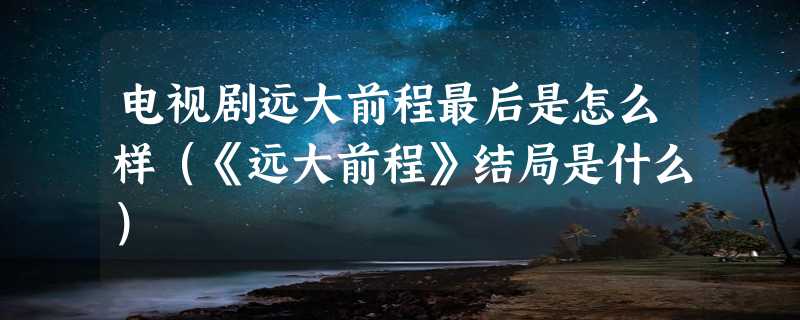 电视剧远大前程最后是怎么样（《远大前程》结局是什么）