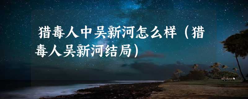 猎毒人中吴新河怎么样（猎毒人吴新河结局）