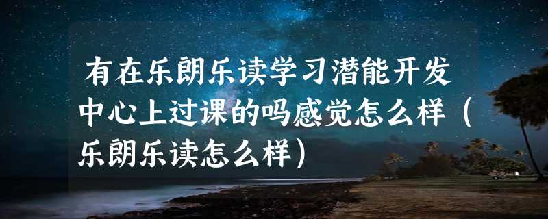 有在乐朗乐读学习潜能开发中心上过课的吗感觉怎么样（乐朗乐读怎么样）