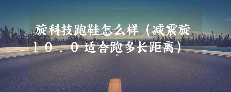 旋科技跑鞋怎么样（减震旋10.0适合跑多长距离）