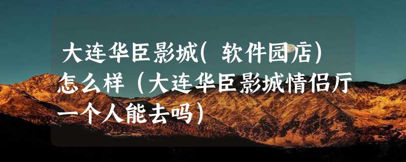 大连华臣影城(软件园店)怎么样（大连华臣影城情侣厅一个人能去吗）