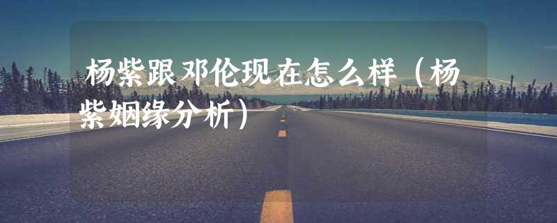 杨紫跟邓伦现在怎么样（杨紫姻缘分析）