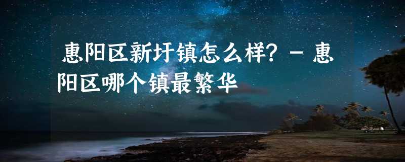 惠阳区新圩镇怎么样?-惠阳区哪个镇最繁华