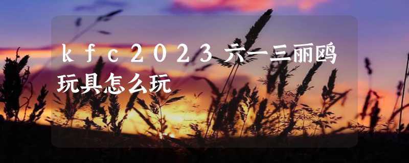 kfc2023六一三丽鸥玩具怎么玩