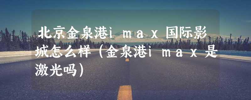 北京金泉港imax国际影城怎么样（金泉港imax是激光吗）