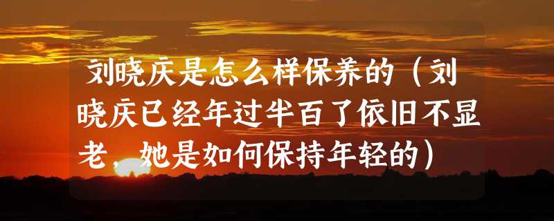 刘晓庆是怎么样保养的（刘晓庆已经年过半百了依旧不显老，她是如何保持年轻的）