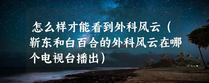 怎么样才能看到外科风云（靳东和白百合的外科风云在哪个电视台播出）