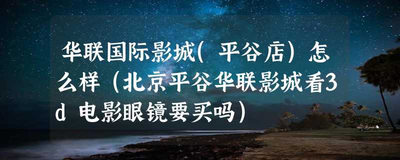 华联国际影城(平谷店)怎么样（北京平谷华联影城看3d电影眼镜要买吗）