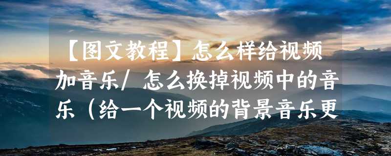 【图文教程】怎么样给视频加音乐/怎么换掉视频中的音乐（给一个视频的背景音乐更换要怎么弄）