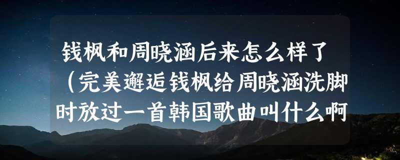 钱枫和周晓涵后来怎么样了（完美邂逅钱枫给周晓涵洗脚时放过一首韩国歌曲叫什么啊）